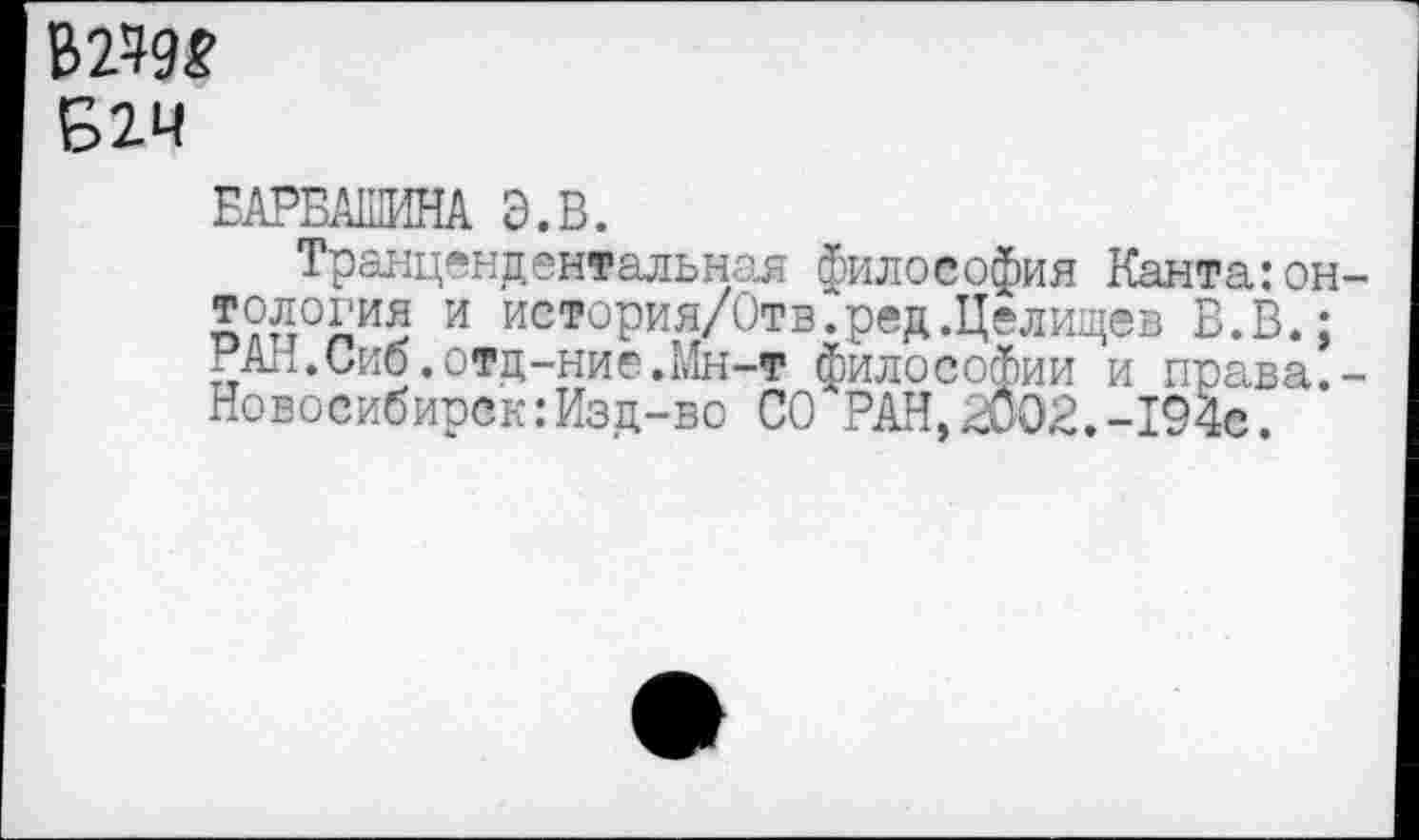 ﻿В>2^9£
Б2Ч
ЕАРБАШИНА Э.В.
Транцендентальная философия Канта:он-п?п°лИ5 и история/Отв.ред.Целищев В.В.; РАЛ.Сиб.отд-ние.Мн-т философии и права.-Новосибирск:Изд-во СО РАН,2002.-194с.